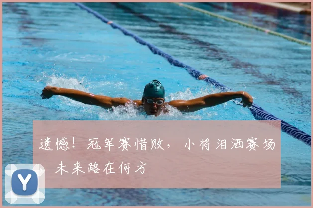 遗憾!冠军赛惜败,小将泪洒赛场,未来路在何方