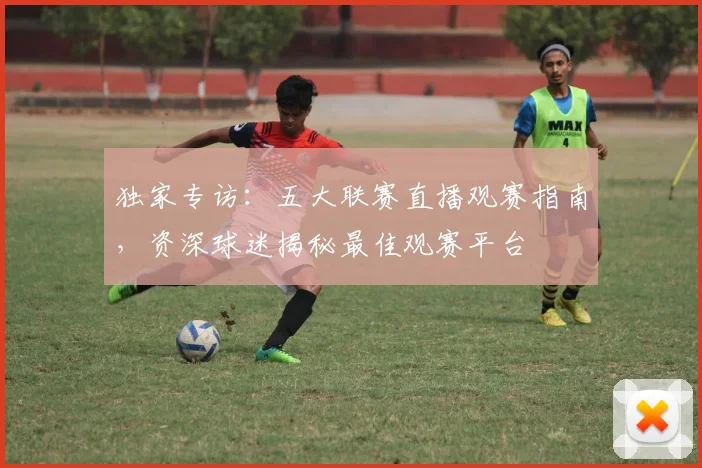 独家专访：五大联赛直播观赛指南，资深球迷揭秘最佳观赛平台