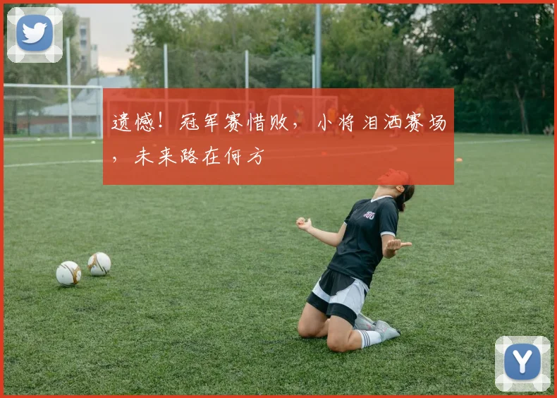 遗憾!冠军赛惜败,小将泪洒赛场,未来路在何方