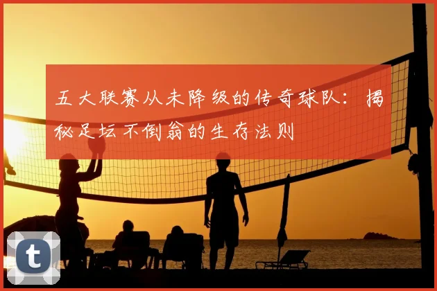 五大联赛从未降级的传奇球队：揭秘足坛不倒翁的生存法则