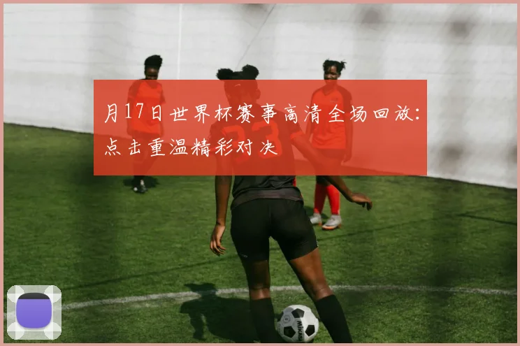 月17日世界杯赛事高清全场回放:点击重温精彩对决